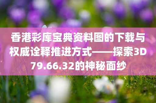 香港彩库宝典资料图的下载与权威诠释推进方式——探索3D79.66.32的神秘面纱