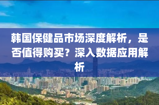 韩国保健品市场深度解析，是否值得购买？深入数据应用解析