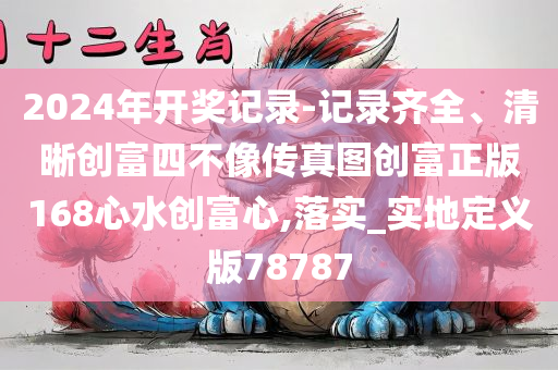 2024年开奖记录-记录齐全、清晰创富四不像传真图创富正版168心水创富心,落实_实地定义版78787