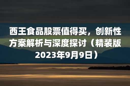 西王食品股票值得买，创新性方案解析与深度探讨（精装版 2023年9月9日）