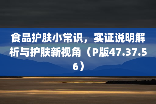 食品护肤小常识，实证说明解析与护肤新视角（P版47.37.56）